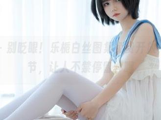 少女秩序 - 别眨眼！乐栀白丝图集免费开放，里面的细节，让人不禁停留，嘿