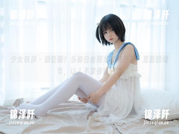 少女秩序 - 别眨眼！乐栀白丝图集免费开放，里面的细节，让人不禁停留，嘿